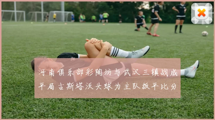 河南俱乐部彩陶坊与武汉三镇战成平局古斯塔沃头球为主队扳平比分