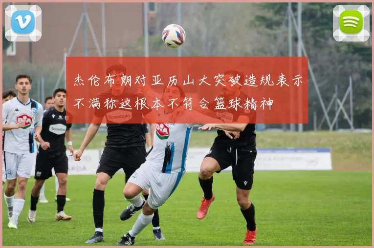 杰伦布朗对亚历山大突破造规表示不满称这根本不符合篮球精神