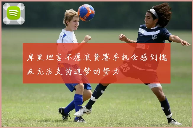 库里坦言不愿浪费赛季机会感到愧疚无法支持追梦的努力