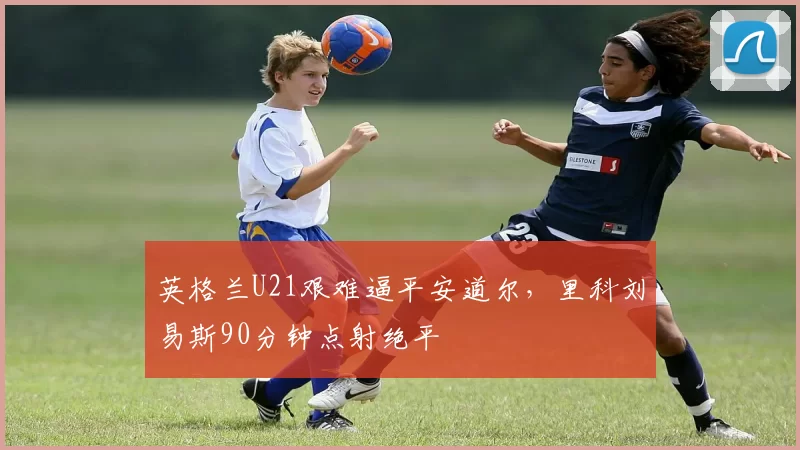 英格兰U21艰难逼平安道尔，里科刘易斯90分钟点射绝平