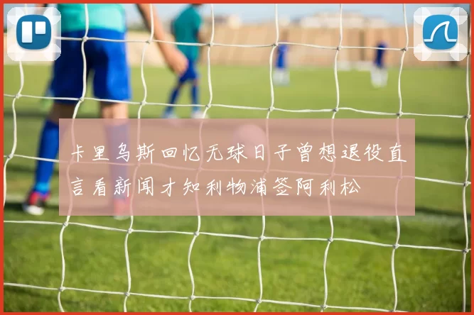 卡里乌斯回忆无球日子曾想退役直言看新闻才知利物浦签阿利松