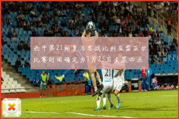 西甲第21轮皇马客战比利亚雷亚尔比赛时间确定为1月25日凌晨四点