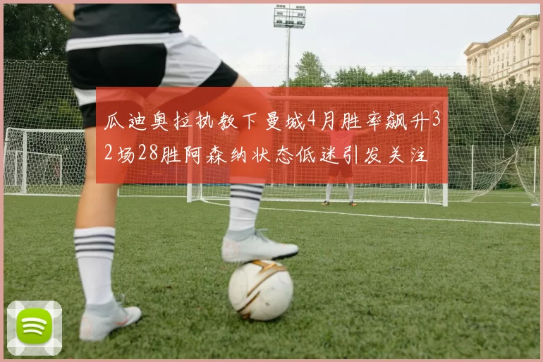 瓜迪奥拉执教下曼城4月胜率飙升32场28胜阿森纳状态低迷引发关注