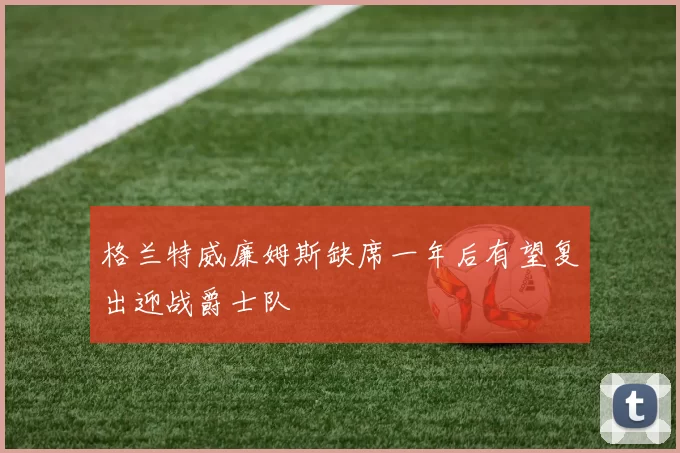 格兰特威廉姆斯缺席一年后有望复出迎战爵士队
