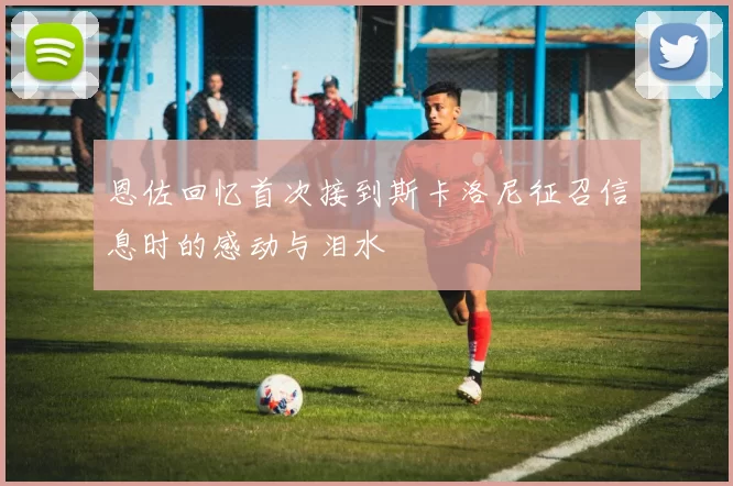 恩佐回忆首次接到斯卡洛尼征召信息时的感动与泪水