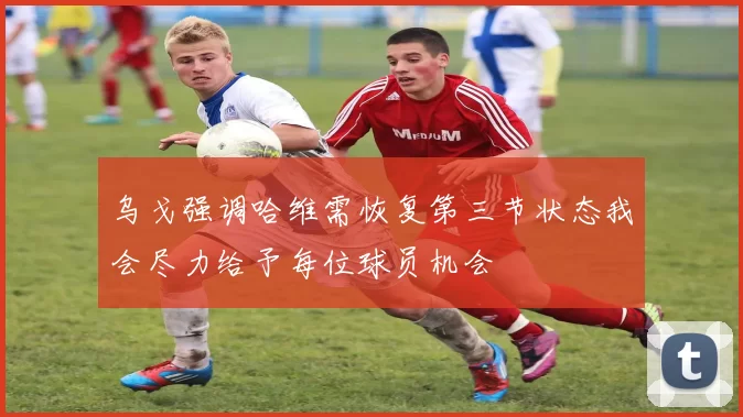乌戈强调哈维需恢复第三节状态我会尽力给予每位球员机会