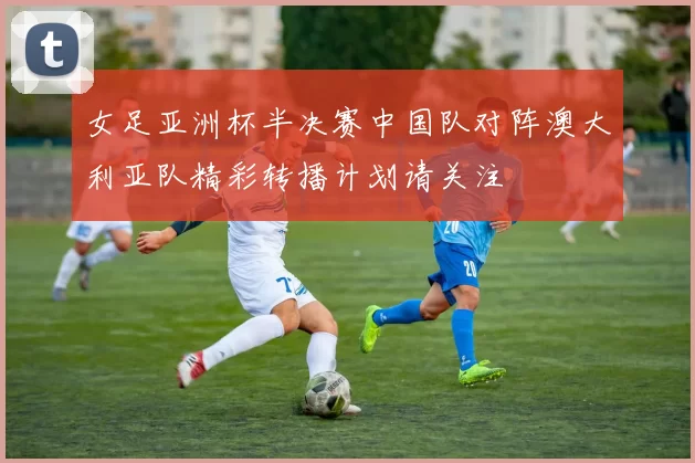 女足亚洲杯半决赛中国队对阵澳大利亚队精彩转播计划请关注