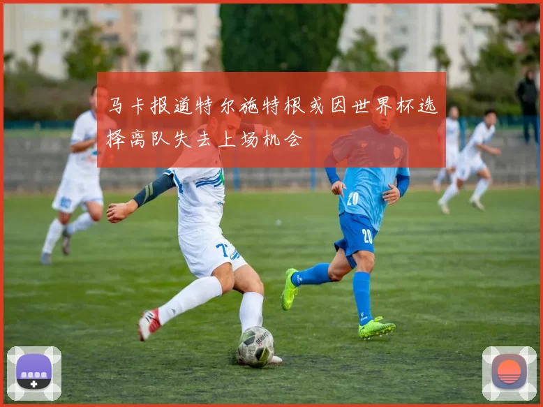 马卡报道特尔施特根或因世界杯选择离队失去上场机会
