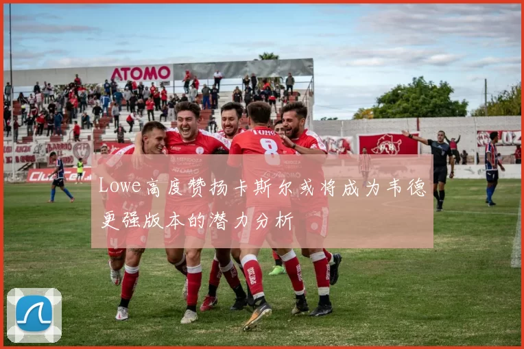 Lowe高度赞扬卡斯尔或将成为韦德更强版本的潜力分析