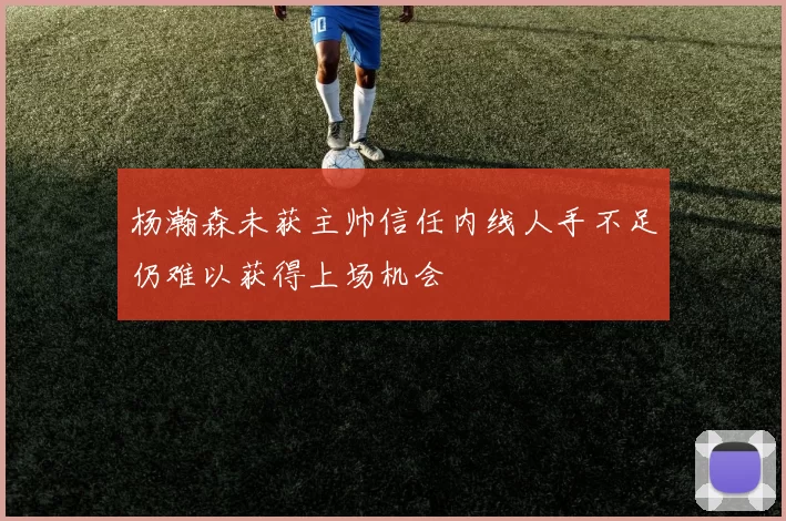 杨瀚森未获主帅信任内线人手不足仍难以获得上场机会