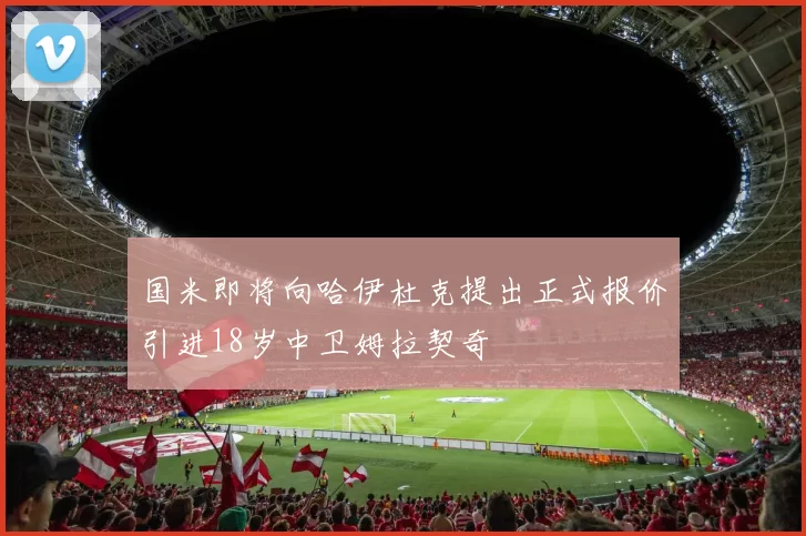 国米即将向哈伊杜克提出正式报价引进18岁中卫姆拉契奇