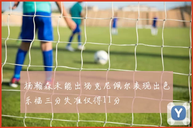 杨瀚森未能出场克尼佩尔表现出色乐福三分失准仅得11分