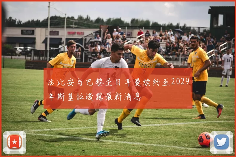 法比安与巴黎圣日耳曼续约至2029年斯基拉透露最新消息